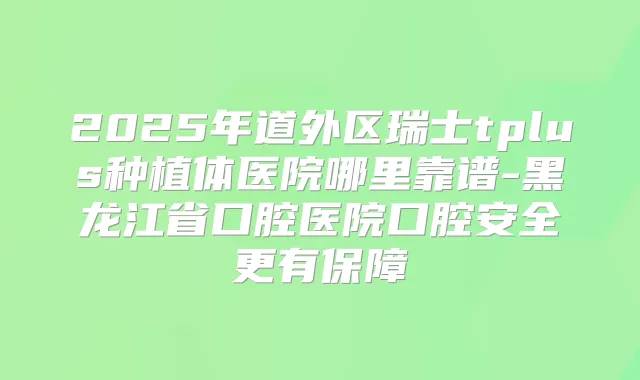 2025年道外区瑞士tplus种植体医院哪里靠谱-黑龙江省口腔医院口腔安全更有保障