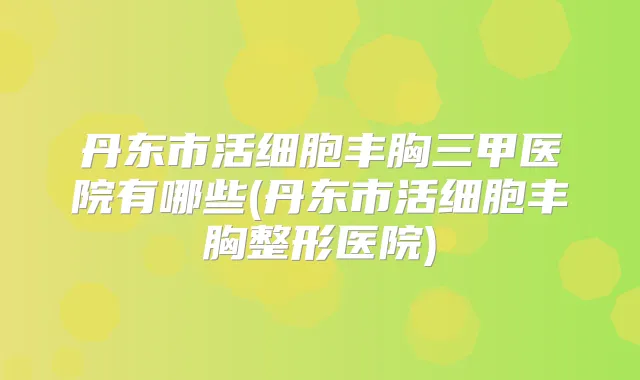丹东市活细胞丰胸三甲医院有哪些(丹东市活细胞丰胸整形医院)
