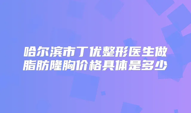 哈尔滨市丁优整形医生做脂肪隆胸价格具体是多少