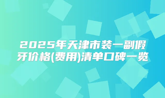2025年天津市装一副假牙价格(费用)清单口碑一览