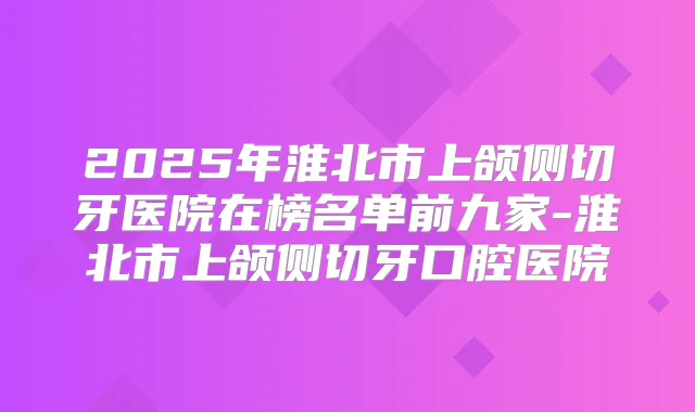2025年淮北市上颌侧切牙医院在榜名单前九家-淮北市上颌侧切牙口腔医院
