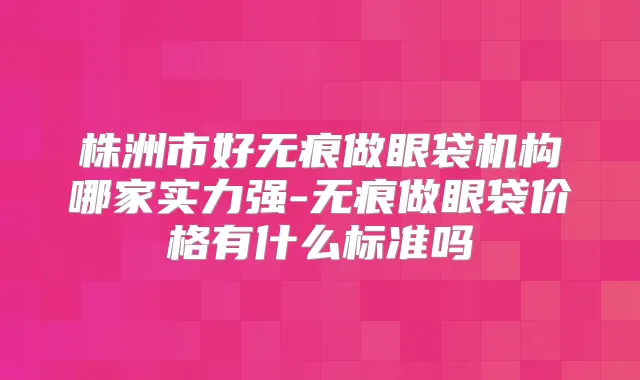 株洲市好无痕做眼袋机构哪家实力强-无痕做眼袋价格有什么标准吗
