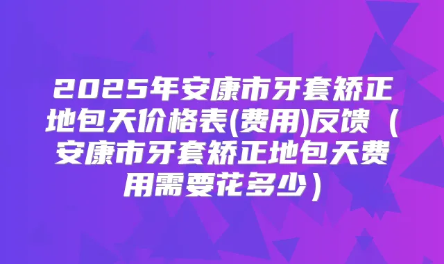 2025年安康市牙套矫正地包天价格表(费用)反馈(安康市牙套矫正地包天费用需要花多少)