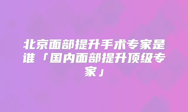 北京面部提升手术专家是谁「国内面部提升专家」