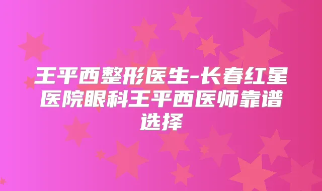 王平西整形医生-长春红星医院眼科王平西医师靠谱选择