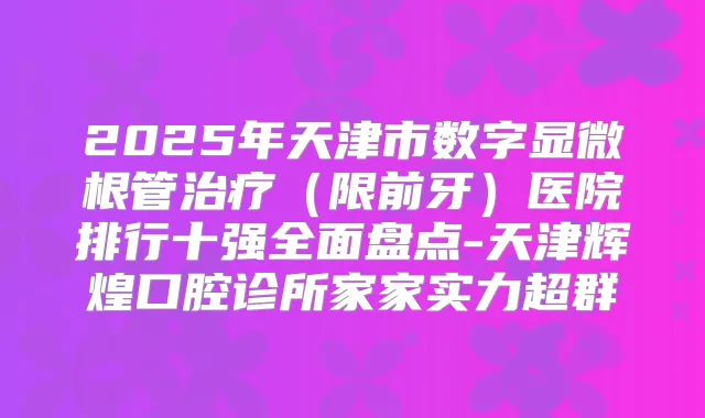 2025年天津市数字显微根管(限前牙)医院排行十强全面盘点-天津辉煌口腔诊所家家实力超群