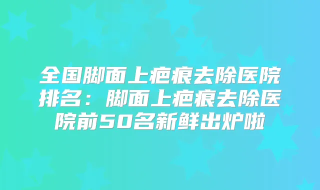 全国脚面上疤痕去除医院排名:脚面上疤痕去除医院前50名新鲜出炉啦