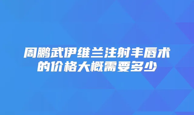周鹏武伊维兰注射丰唇术的价格大概需要多少