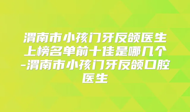 渭南市小孩门牙反颌医生上榜名单前十佳是哪几个-渭南市小孩门牙反颌口腔医生