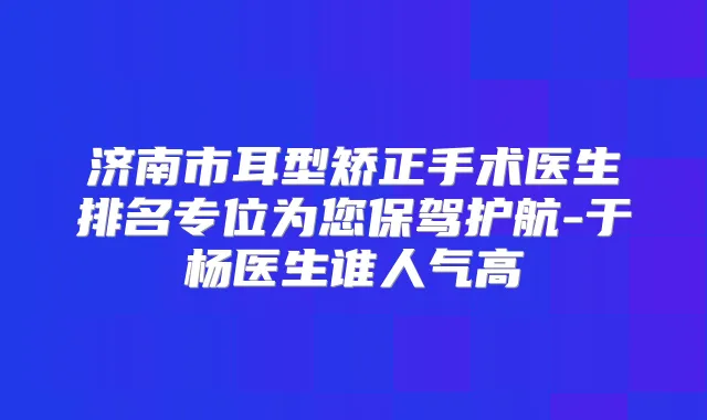 济南市耳型矫正手术医生排名专位为您保驾护航-于杨医生谁人气高