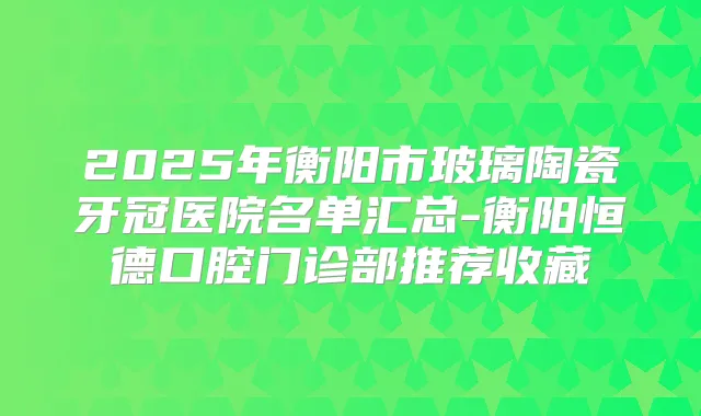 2025年衡阳市玻璃陶瓷牙冠医院名单汇总-衡阳恒德口腔门诊部推荐收藏