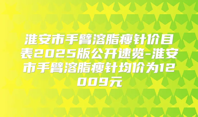 淮安市手臂溶脂瘦针价目表2025版公开速览-淮安市手臂溶脂瘦针均价为12009元