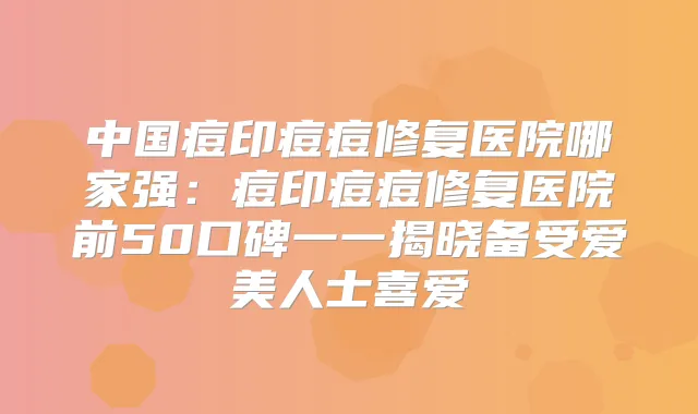 中国痘印痘痘修复医院哪家强:痘印痘痘修复医院前50口碑一一揭晓备受爱美人士喜爱