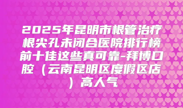 2025年昆明市根管根尖孔未闭合医院排行榜前十佳这些真可靠-拜博口腔(云南昆明区度假区店)高人气