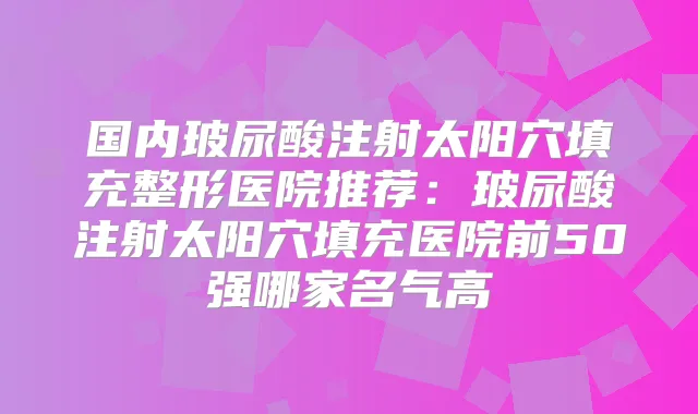 国内玻尿酸注射太阳穴填充整形医院推荐:玻尿酸注射太阳穴填充医院前50强哪家名气高