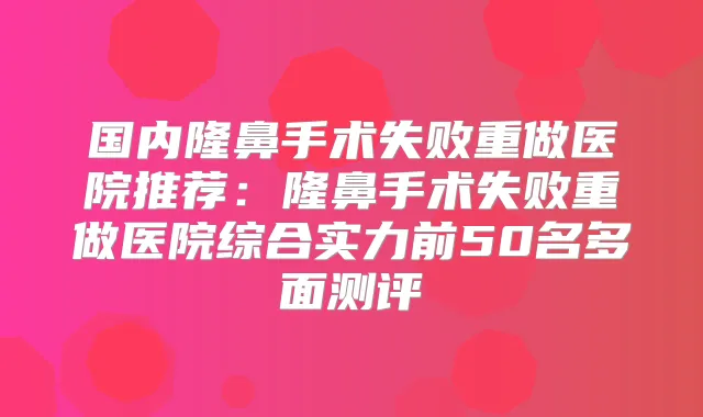 国内隆鼻手术失败重做医院推荐：隆鼻手术失败重做医院综合实力前50名多面测评