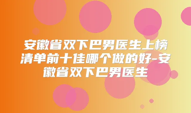 安徽省双下巴男医生上榜清单前十佳哪个做的好-安徽省双下巴男医生