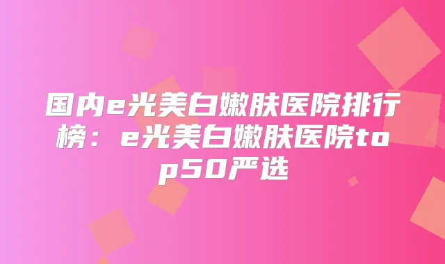 国内e光美白嫩肤医院排行榜:e光美白嫩肤医院top50严选
