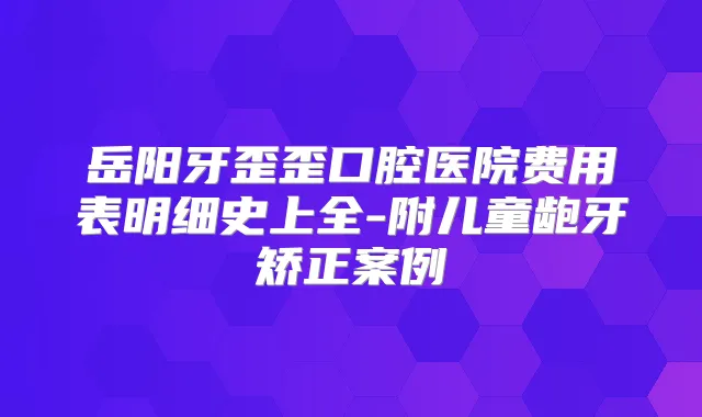 岳阳牙歪歪口腔医院费用表明细史上全-附儿童龅牙矫正案例