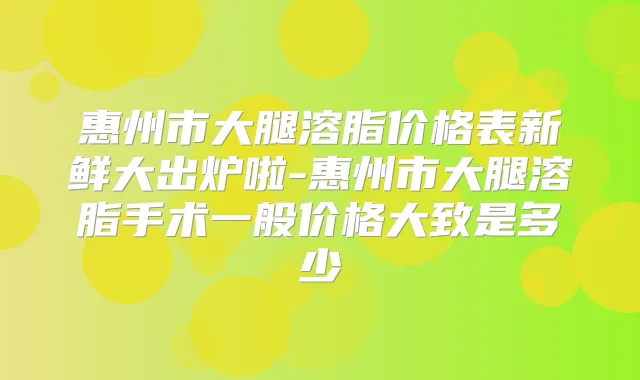 惠州市大腿溶脂价格表新鲜大出炉啦-惠州市大腿溶脂手术一般价格大致是多少