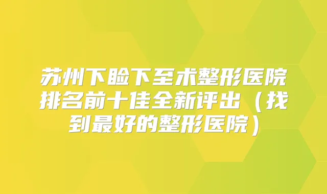 苏州下睑下至术整形医院排名前十佳全新评出（找到好的整形医院）