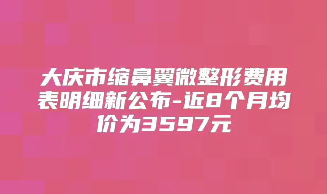 大庆市缩鼻翼微整形费用表明细新公布-近8个月均价为3597元
