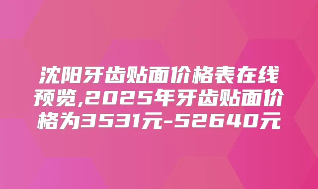 沈阳牙齿贴面价格表在线预览,2025年牙齿贴面价格为3531元-52640元