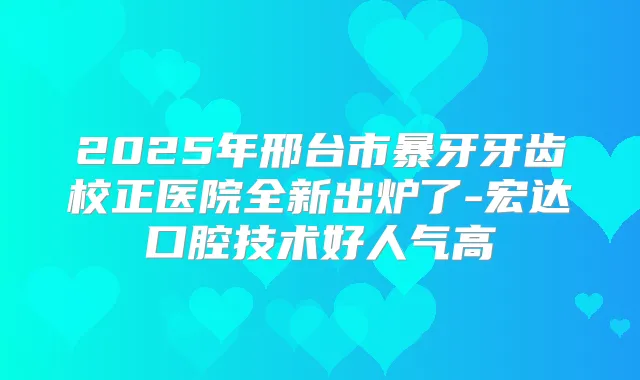 2025年邢台市暴牙牙齿校正医院全新出炉了-宏达口腔技术好人气高