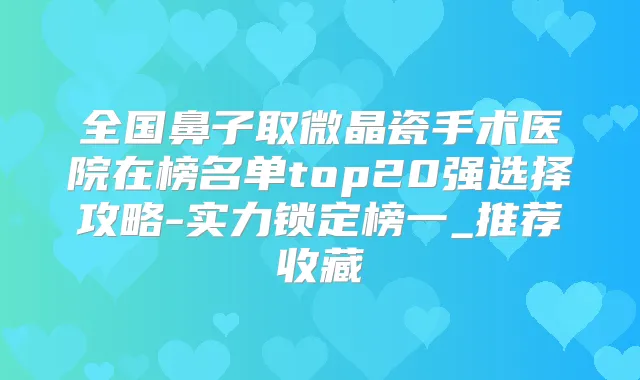 全国鼻子取微晶瓷手术医院在榜名单top20强选择攻略-实力锁定榜一_推荐收藏