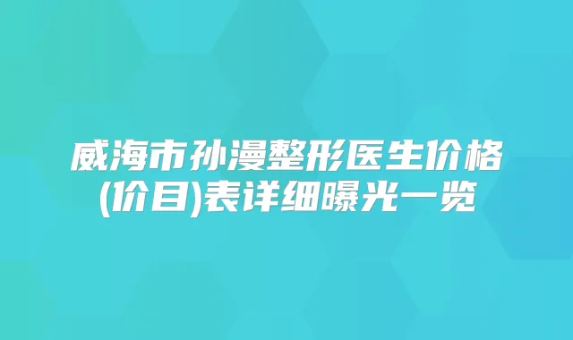 威海市孙漫整形医生价格(价目)表详细曝光一览