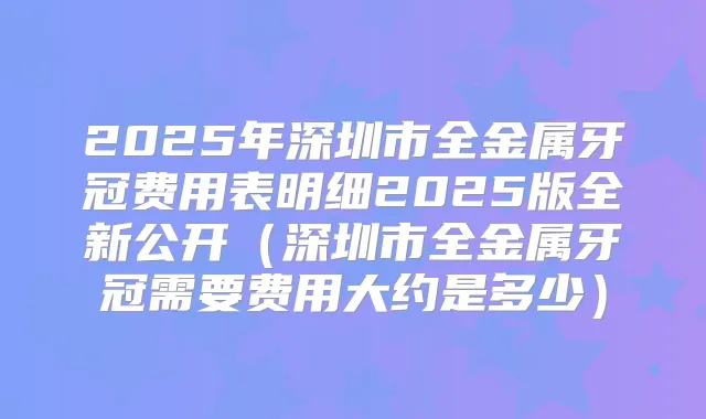 2025年深圳市全金属牙冠费用表明细2025版全新公开（深圳市全金属牙冠需要费用大约是多少）
