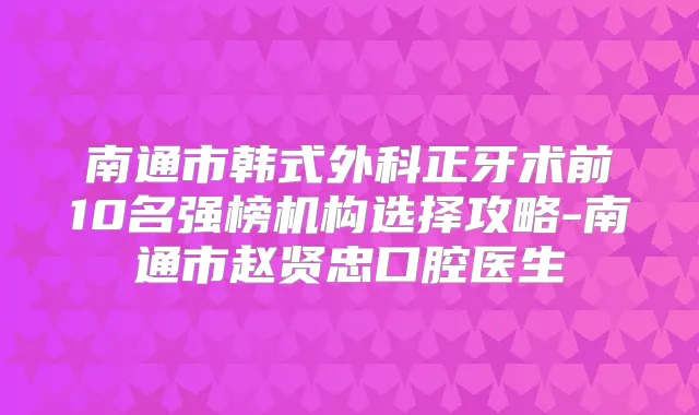 南通市韩式外科正牙术前10名强榜机构选择攻略-南通市赵贤忠口腔医生