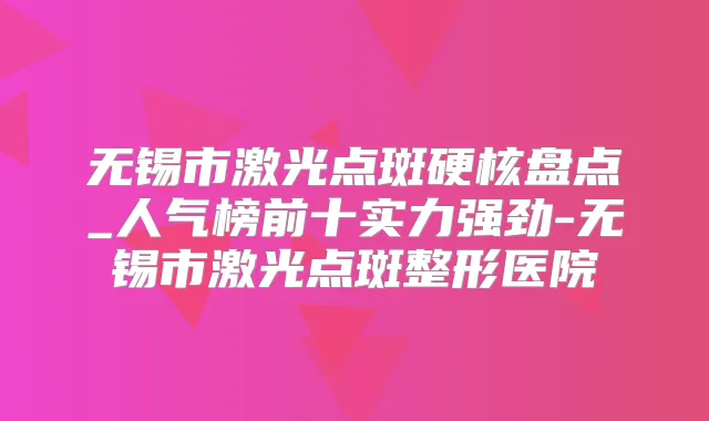 无锡市激光点斑硬核盘点_人气榜前十实力强劲-无锡市激光点斑整形医院