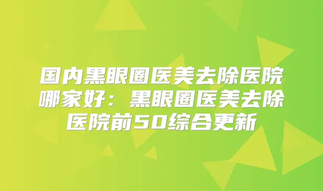 国内黑眼圈医美去除医院哪家好：黑眼圈医美去除医院前50综合更新