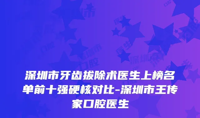 深圳市牙齿拔除术医生上榜名单前十强硬核对比-深圳市王传家口腔医生