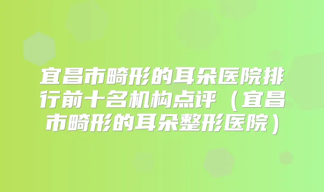 宜昌市畸形的耳朵医院排行前十名机构点评(宜昌市畸形的耳朵整形医院)