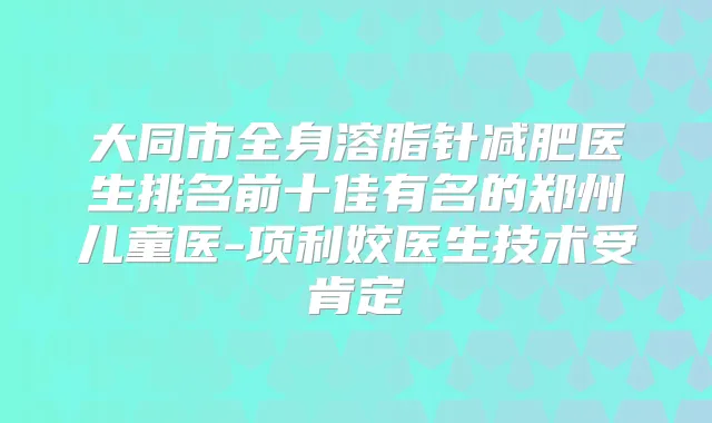 大同市全身溶脂针减肥医生排名前十佳有名的郑州儿童医-项利姣医生技术受肯定