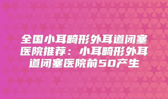 全国小耳畸形外耳道闭塞医院推荐:小耳畸形外耳道闭塞医院前50产生