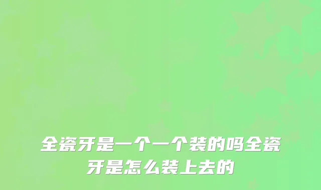 全瓷牙是一个一个装的吗全瓷牙是怎么装上去的