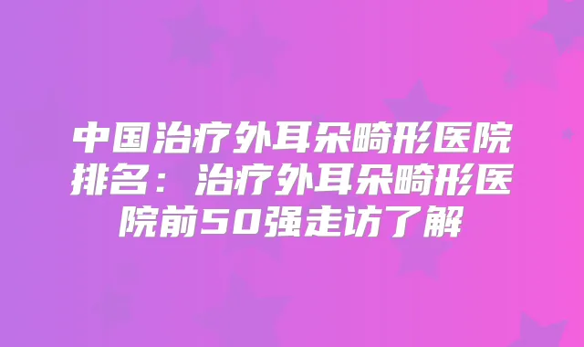 中国外耳朵畸形医院排名：外耳朵畸形医院前50强走访了解