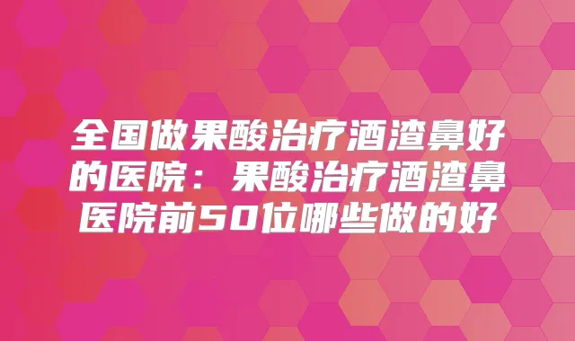 全国做果酸酒渣鼻好的医院:果酸酒渣鼻医院前50位哪些做的好