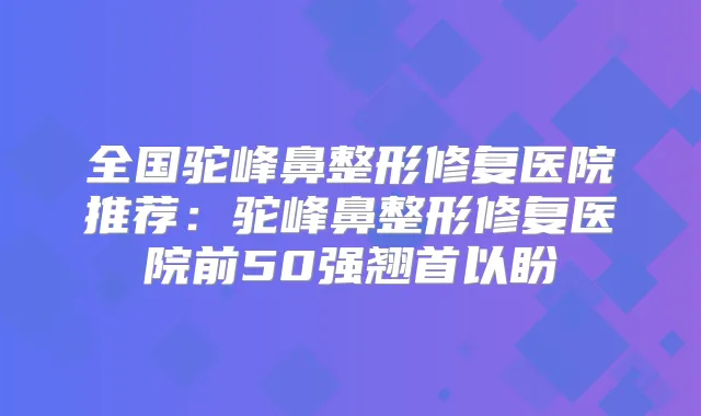 全国驼峰鼻整形修复医院推荐:驼峰鼻整形修复医院前50强翘首以盼