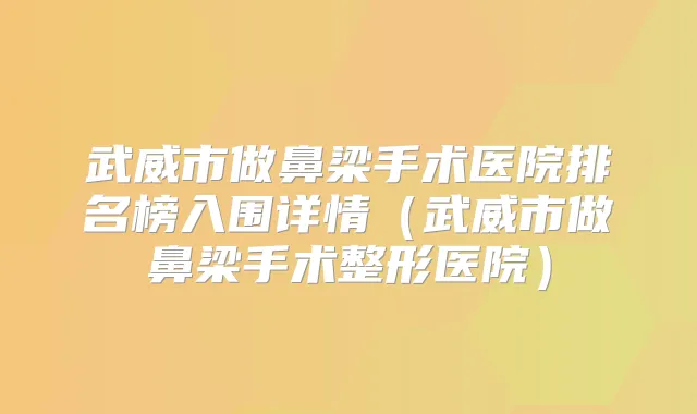武威市做鼻梁手术医院排名榜入围详情(武威市做鼻梁手术整形医院)