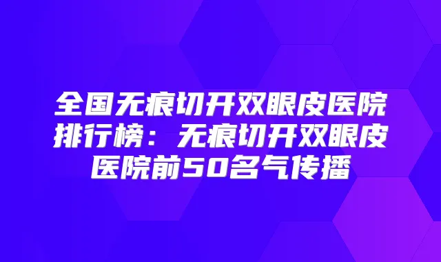 全国无痕切开双眼皮医院排行榜：无痕切开双眼皮医院前50名气传播