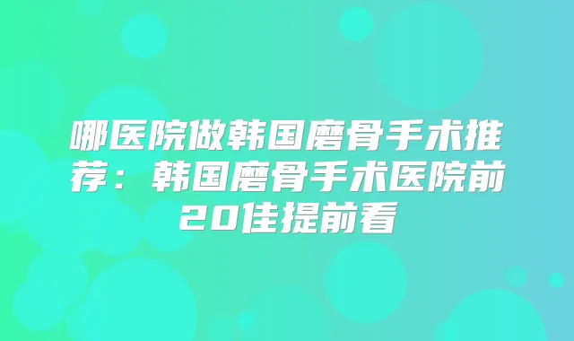 哪医院做韩国磨骨手术推荐:韩国磨骨手术医院前20佳提前看