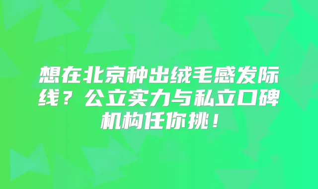 想在北京种出绒毛感发际线?公立实力与私立口碑机构任你挑!