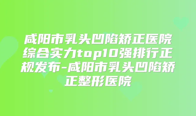 咸阳市乳头凹陷矫正医院综合实力top10强排行正规发布-咸阳市乳头凹陷矫正整形医院