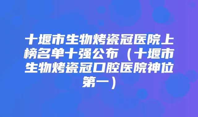 十堰市生物烤瓷冠医院上榜名单十强公布（十堰市生物烤瓷冠口腔医院神位第一）