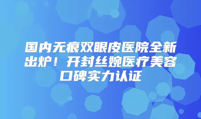 国内无痕双眼皮医院全新出炉！开封丝婉医疗美容口碑实力认证