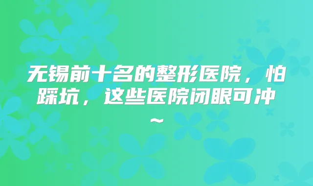 无锡前十名的整形医院,怕踩坑,这些医院闭眼可冲~